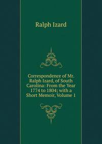 Correspondence of Mr. Ralph Izard, of South Carolina: From the Year 1774 to 1804; with a Short Memoir, Volume 1