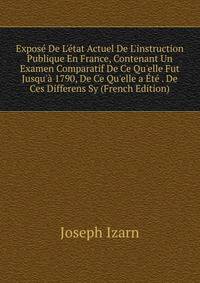 Expos? De L'?tat Actuel De L'instruction Publique En France, Contenant Un Examen Comparatif De Ce Qu'elle Fut Jusqu'? 1790, De Ce Qu'elle a ?t? . De Ces Differens Sy (French Edition)