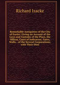 Remarkable Antiquities of the City of Exeter: Giving an Account of the Laws and Customs of the Place, the Offices, Court of Judicature, Gates, Walls, . of the Several Corporations; with Their Disti