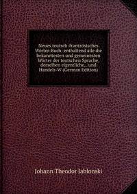 Neues teutsch-frantzosisches Worter-Buch: enthaltend alle die bekanntesten und gemeinesten Worter der teutschen Sprache, derselben eigentliche, . und Handels-W (German Edition)