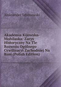 Akademia Kijowsko-Mohilaska: Zarys Historyczny Na Tle Rozwoju Ogolnego Cywilizacyi Zachodniej Na Rusi (Polish Edition)