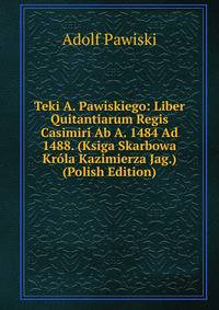 Teki A. Pawiskiego: Liber Quitantiarum Regis Casimiri Ab A. 1484 Ad 1488. (Ksiga Skarbowa Krola Kazimierza Jag.) (Polish Edition)