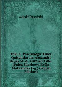 Teki A. Pawiskiego: Liber Quitantiarum Alexandri Regis Ab A. 1502 Ad 1506. (Ksiga Skarbowa Krola Aleksandra Jag.) (Polish Edition)
