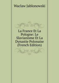 La France Et La Pologne: Le Slavianisme Et La Dynastie Polonaise (French Edition)
