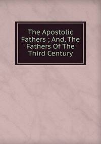 The Apostolic Fathers ; And, The Fathers Of The Third Century