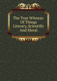 The True Witness: Of Things Literary, Scientific And Moral