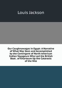 Our Caughnawagas in Egypt: A Narrative of What Was Seen and Accomplished by the Contingent of North American Indian Voyageurs Who Led the British Boat . of Khartoum Up the Cataracts of the Nile
