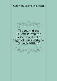 The court of the Tuileries: from the restoration to the flight of Louis Philippe (French Edition)