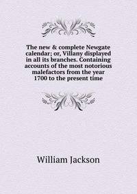 The new &amp; complete Newgate calendar; or, Villany displayed in all its branches. Containing accounts of the most notorious malefactors from the year 1700 to the present time