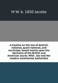 A treatise on the law of domicil, national, quasi-national, and municipal, based mainly upon the decisions of the British and American courts. With . law and the modern continental authorities