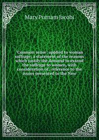 "Common sense" applied to woman suffrage; a statement of the reasons which justify the demand to extend the suffrage to women, with consideration of . reference to the issues presented to the New