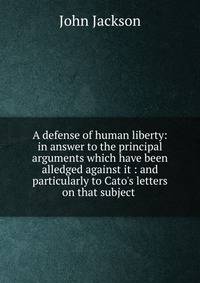 A defense of human liberty: in answer to the principal arguments which have been alledged against it : and particularly to Cato's letters on that subject .