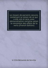 Le moyen de parvenir, oeuvre, contenant la raison de ce qui a ete, est et sera, avec demonstration certaine selon la rencontre des effets de la vertu (French Edition)