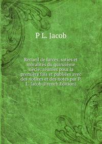 Recueil de farces, soties et moralites du quinzieme siecle; reunies pour la premiere fois et publiees avec des notices et des notes par P.L. Jacob (French Edition)