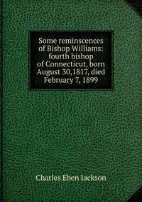 Some reminscences of Bishop Williams: fourth bishop of Connecticut, born August 30,1817, died February 7, 1899