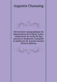 Dictionnaire topographique du departement de la Haute-Loire, comprenant les noms de lieu anciens et modernes. Complete et publie par M. Antoine Jacotin (French Edition)