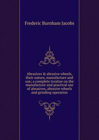 Abrasives &amp; abrasive wheels, their nature, manufacture and use; a complete treatise on the manufacture and practical use of abrasives, abrasive wheels and grinding operation