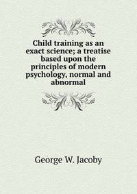 Child training as an exact science; a treatise based upon the principles of modern psychology, normal and abnormal