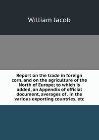 Report on the trade in foreign corn, and on the agriculture of the North of Europe; to which is added, an Appendix of official document, averages of . in the various exporting countries, etc.