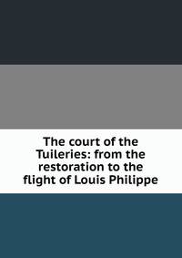 The court of the Tuileries: from the restoration to the flight of Louis Philippe
