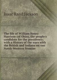 The life of William Henry Harrison (of Ohio), the people's candidate for the presidency; with a History of the wars with the British and Indians on our North-Western frontier
