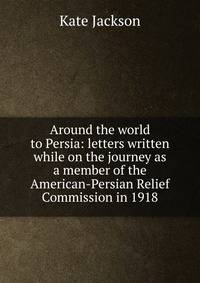 Around the world to Persia: letters written while on the journey as a member of the American-Persian Relief Commission in 1918