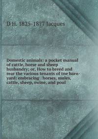 Domestic animals: a pocket manual of cattle, horse and sheep husbandry; or, How to breed and rear the various tenants of tne barn-yard: embracing . horses, mules, cattle, sheep, swine, and poul