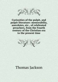 Curiosities of the pulpit, and pulpit literature: memorabilia, anecdotes, etc., of celebrated preachers, from the Fourth century of the Christian era to the present time