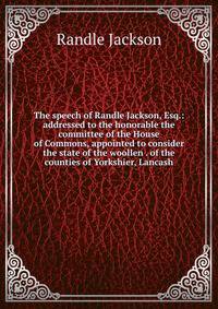 The speech of Randle Jackson, Esq.: addressed to the honorable the committee of the House of Commons, appointed to consider the state of the woollen . of the counties of Yorkshier, Lancash
