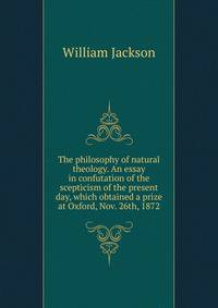 The philosophy of natural theology. An essay in confutation of the scepticism of the present day, which obtained a prize at Oxford, Nov. 26th, 1872