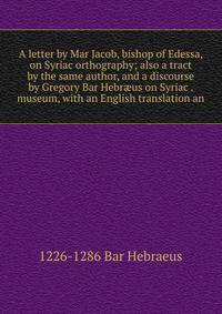 A letter by Mar Jacob, bishop of Edessa, on Syriac orthography; also a tract by the same author, and a discourse by Gregory Bar Hebr?us on Syriac . museum, with an English translation an