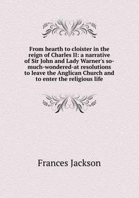 From hearth to cloister in the reign of Charles II: a narrative of Sir John and Lady Warner's so-much-wondered-at resolutions to leave the Anglican Church and to enter the religious life
