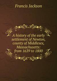 A history of the early settlement of Newton, county of Middlesex, Massachusetts: from 1639 to 1800