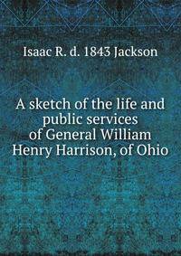 A sketch of the life and public services of General William Henry Harrison, of Ohio