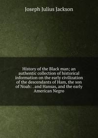 History of the Black man; an authentic collection of historical information on the early civilization of the descendants of Ham, the son of Noah: . and Hansas, and the early American Negro