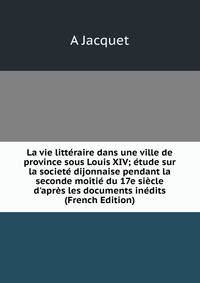 La vie litt?raire dans une ville de province sous Louis XIV; ?tude sur la societ? dijonnaise pendant la seconde moiti? du 17e si?cle d'apr?s les documents in?dits (French Edition)