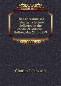 The Lancashire sea fisheries: a lecture delivered in the Chadwick Museum, Bolton, May 24th, 1899
