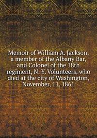 Memoir of William A. Jackson, a member of the Albany Bar, and Colonel of the 18th regiment, N. Y. Volunteers, who died at the city of Washington, November, 11, 1861