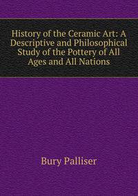 History of the Ceramic Art: A Descriptive and Philosophical Study of the Pottery of All Ages and All Nations