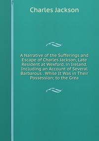 A Narrative of the Sufferings and Escape of Charles Jackson, Late Resident at Wexford, in Ireland. Including an Account of Several Barbarous . While It Was in Their Possession; to the Grea