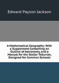 A Mathematical Geography: With a Supplement Containing an Outline of Astronomy, and a Manual for the Stellar Tellurian, Designed for Common Schools