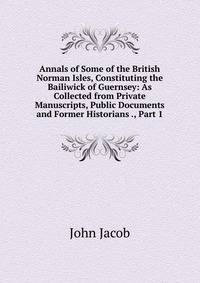 Annals of Some of the British Norman Isles, Constituting the Bailiwick of Guernsey: As Collected from Private Manuscripts, Public Documents and Former Historians ., Part 1