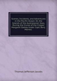 Scenes, Incidents, and Adventures in the Pacific Ocean: Or, the Islands of the Australasian Seas, During the Cruise of the Clipper Margaret Oakley Under Capt. Benj. Morrell .