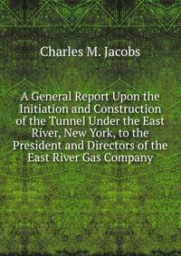 A General Report Upon the Initiation and Construction of the Tunnel Under the East River, New York, to the President and Directors of the East River Gas Company