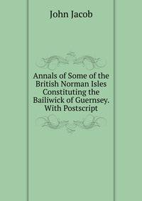 Annals of Some of the British Norman Isles Constituting the Bailiwick of Guernsey. With Postscript