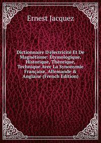 Dictionnaire D'?lectricit? Et De Magn?tisme: ?tymologique, Historique, Th?orique, Technique Avec La Synonymie Fran?aise, Allemande &amp; Anglaise (French Edition)