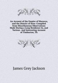An Account of the Empire of Marocco, and the District of Suse: Compiled from Miscellaneous Observations Made During a Long Residence In, and Various . and Interesting Account of Timbuctoo, Th