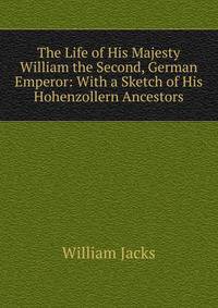 The Life of His Majesty William the Second, German Emperor: With a Sketch of His Hohenzollern Ancestors