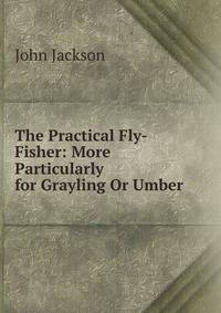 The Practical Fly-Fisher: More Particularly for Grayling Or Umber