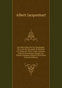Les Merveilles De La C?ramique: Ou, L'art De Fa?onner Et D?corer Les Vases En Terre Cuite, Fa?ence, Gr?s Et Porcelaine, Depuis Les Temps Antiques Jusqua'? Nos Jours (French Edition)